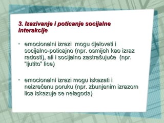3. Izazivanje i poticanje socijalne interakcije emocionalni izrazi  mogu djelovati i socijalno-poticajno (npr. osmijeh kao izraz radosti), ali i socijalno zastrašujuće  (npr. “ljutito” lice) emocionalni izrazi mogu iskazati i neizrečenu poruku (npr. zbunjenim izrazom lica iskazuje se nelagoda) 