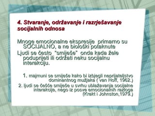 4. Stvaranje, održavanje i razrješavanje socijalnih odnosa Mnoge emocionalne ekspresije  primarno su SOCIJALNO, a ne biološki potaknute Ljudi se često  “smiješe”  onda kada žele poduprijeti ili održati neku socijalnu interakciju.  1.  majmuni se smiješe kako bi izbjegli neprijateljstvo dominantnog mužjaka ( van Hoff, 1962.) 2. ljudi se češće smiješe u svrhu ublažavanja socijalne interakcije, nego iz posve emocionalnih razloga (Krakt i Johnston,1979.) 