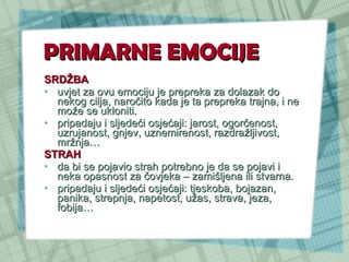 PRIMARNE EMOCIJE SRDŽBA   uvjet za ovu emociju je prepreka za dolazak do nekog cilja, naročito kada je ta prepreka trajna, i ne može se ukloniti.  pripadaju i sljedeći osjećaji: jarost, ogorčenost, uzrujanost, gnjev, uznemirenost, razdražljivost, mržnja… STRAH   da bi se pojavio strah potrebno je da se pojavi i neka opasnost za čovjeka – zamišljena ili stvarna. pripadaju i sljedeći osjećaji: tjeskoba, bojazan, panika, strepnja, napetost, užas, strava, jeza, fobija…  