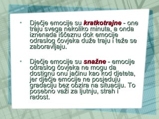 Dječje emocije su  kratkotrajne  - one traju svega nekoliko minuta, a onda iznenada iščeznu dok emocije odraslog čovjeka duže traju i teže se zaboravljaju. Dječje emocije su  snažne  - emocije odraslog čovjeka ne mogu da dostignu onu jačinu kao kod djeteta, jer dječje emocije ne posjeduju gradaciju bez obzira na situaciju. To posebno važi za ljutnju, strah i radost.  