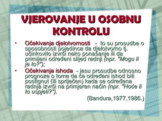VJEROVANJE U OSOBNU KONTROLU Očekivanja djelotvornosti   -  to su prosudbe o sposobnosti pojedinca da djelotvorno tj. učinkovito izvrši neko ponašanje ili da primijeni određeni slijed radnji  (npr. "Mogu li ja to?");  Očekivanja ishoda   - jesu prosudbe odnosno prognoze o tome da će određeni ishod biti postignut (ili spriječen) kada se određena radnja izvrši na primjeren način  (npr. "Hoće li to uspjeti?").  (Bandura,1977,1986.) 