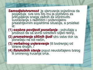 Samodjelotvornost   je vjerovanje pojedinca da posjeduje  sve ono što mu je potrebno za prikupljanje snaga važnih za učinkovito suočavanje s različitim i potencijalno prezahtjevnim aspektima situacije, a proizlazi iz:  (1)   osobne povijesti ponašanja  - pokušaja u prošlosti da se izvrši određeni slijed radnji,  (2)   promatranja sličnih ljudi  oko sebe dok se ponašaju na isti način,  (3)   verbalnog uvjeravanja  (ili bodrenja) od strane drugih, i  (4)   fizioloških stanja  poput neuobičajeno brzog ili smirenog kucanja srca.  