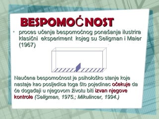 BESPOMOĆNOST proces učenja bespomoćnog ponašanja ilustrira klasični  eksperiment  kojeg su Seligman i Maier (1967) Naučena bespomoćnost je psihološko stanje koje nastaje kao posljedica toga što pojedinac  očekuje  da će događaji u njegovom životu biti  izvan njegove kontrole   (Seligman, 1975.; Mikulincer, 1994.) 