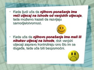 Kada ljudi uče da  njihovo ponašanje ima veći utjecaj na ishode od vanjskih utjecaja , tada možemo kazati da razvijaju samodjelotvornost.  Kada uče da  njihovo ponašanje ima mali ili nikakav utjecaj na ishode , dok vanjski utjecaji zapravo kontroliraju ono što im se događa, tada uče biti bespomoćni.  