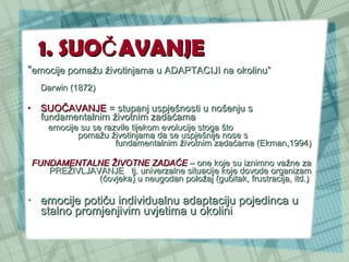 1. SUO Č AVANJE “ emocije pomažu životinjama u ADAPTACIJI na okolinu”  Darwin (1872)  SUOČAVANJE  = stupanj uspješnosti u nošenju s fundamentalnim životnim zadaćama emocije su se razvile tijekom evolucije stoga što  pomažu životinjama da se uspješnije nose s  fundamentalnim životnim zadaćama (Ekman,1994) FUNDAMENTALNE ŽIVOTNE ZADAĆE  – one koje su iznimno važne za PREŽIVLJAVANJE  tj. univerzalne situacije koje dovode organizam (čovjeka) u neugodan položaj (gubitak, frustracija, itd.)  emocije potiču individualnu adaptaciju pojedinca u stalno promjenjivim uvjetima u okolini  