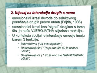 2. Utjecaj na interakciju drugih s nama emocionalni izrazi dovode do selektivnog ponašanja drugih prema nama (Frijda, 1986) emocionalni izrazi kao “signal” drugima o tome što  je naša VJEROJATNA slijedeća reakcija.. U kontekstu socijalne interakcije emocije imaju barem 3 funkcije:  Informativna (“Ja ovo osjećam”) Upozoravajuća ( “To je ono što ću ja uskoro učiniti”) Usmjeravajuća ( “ To je ono što NAMJERAVAM učiniti”) 