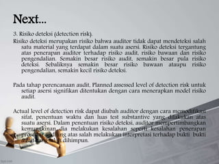 Next...
3. Risiko deteksi (detection risk).
Risiko deteksi merupakan risiko bahwa auditor tidak dapat mendeteksi salah
satu material yang terdapat dalam suatu asersi. Risiko deteksi tergantung
atas penerapan auditor terhadap risiko audit, risiko bawaan dan risiko
pengendalian. Semakin besar risiko audit, semakin besar pula risiko
deteksi. Sebaliknya semakin besar risiko bawaan ataupu risiko
pengendalian, semakin kecil risiko deteksi.
Pada tahap perencanaan audit, Planned assessed level of detection risk untuk
setiap asersi signifikan ditentukan dengan cara menerapkan model risiko
audit.
Actual level of detection risk dapat diubah auditor dengan cara memodifikasi
sifat, penentuan waktu dan luas test substantive yang dilakukan atas
suatu asersi. Dalam penentuan risiko deteksi, auditor mempertimbangkan
kemungkinan dia melakukan kesalahan seperti kesalahan penerapan
prosedur auditing atas salah melakukan interpretasi terhadap bukti bukti
audit yang telah dihimpun.
 