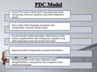 kontrol Preventive teknik pasif yang dirancang untuk
mengurangi frekuensi kejadian yang tidak diinginkan
terjadi.
Biaya lebih efektif daripada mendeteksi dan
memperbaiki masalah setelah terjadi.
Kontrol detektif adalah perangkat, teknik dan prosedur
untuk mengidentifikasi dan mengekspos kejadian yang
tidak diinginkan yang lolos kontrol preventif.
Kontrol korektif memperbaiki masalah diidentifikasi.
Sebuah penilaian risiko harus dilakukan untuk
mengidentifikasi, menganalisis dan mengelola risiko
pelaporan keuangan.
 