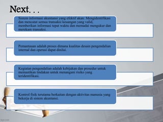 Next. . .
Sistem informasi akuntansi yang efektif akan: Mengidentifikasi
dan mencatat semua transaksi keuangan yang valid,
memberikan informasi tepat waktu dan memadai mengukur dan
merekam transaksi.
Pemantauan adalah proses dimana kualitas desain pengendalian
internal dan operasi dapat dinilai.
Kegiatan pengendalian adalah kebijakan dan prosedur untuk
memastikan tindakan untuk menangani risiko yang
teridentifikasi.
Kontrol fisik terutama berkaitan dengan aktivitas manusia yang
bekerja di sistem akuntansi.
 