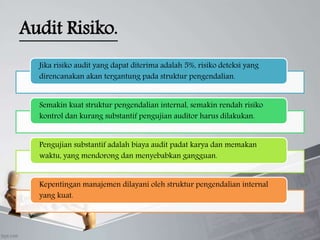 Audit Risiko.
Jika risiko audit yang dapat diterima adalah 5%, risiko deteksi yang
direncanakan akan tergantung pada struktur pengendalian.
Semakin kuat struktur pengendalian internal, semakin rendah risiko
kontrol dan kurang substantif pengujian auditor harus dilakukan.
Pengujian substantif adalah biaya audit padat karya dan memakan
waktu, yang mendorong dan menyebabkan gangguan.
Kepentingan manajemen dilayani oleh struktur pengendalian internal
yang kuat.
 