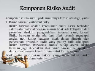 Komponen Risiko Audit
Komponen risiko audit, pada umumnya terdiri atas tiga, yaitu:
1. Risiko bawaan (inherent risk).
Risiko bawaan adalah kerentanan suatu asersi terhadap
salah satu material dengan asumsi tidak ada kebijakan dan
prosedur struktur pengendalian internal yang terkait.
Risiko bawaan selalu ada dan tidak pernah mencapai
angka nol. Risiko bawaan tidak dapat diubah oleh
penerapan prosedur audit yang paling baik sekalipun.
Risiko bawaan bervariasi untuk setiap asersi. Risiko
bawaan juga dibedakan atas risiko bawaan setiap akun
dan risiko bawaan keseluruhan untuk banyak akun.
Berikut ini merupakan faktor yang menentukan risiko
bawaan suatu akun tertentu:
 