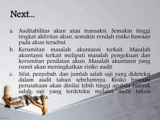 Next...
a. Auditabilitas akun atau transaksi. Semakin tinggi
tingkat aktivitas akun, semakin rendah risiko bawaan
pada akun tersebut.
b. Kerumitan masalah akuntansi terkait. Masalah
akuntansi terkait meliputi masalah pengekuan dan
kerumitan penilaian akun. Masalah akuntansi yang
rumit akan meningkatkan risiko audit.
c. Sifat, penyebab, dan jumlah salah saji yang dideteksi
dalam audit tahun sebelumnya. Risiko bawaan
perusahaan akan dinilai lebih tinggi apabila banyak
salah saji yang terdeteksi melalui audit tahun
sebelumnya.
 