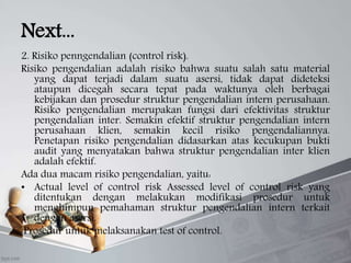 Next...
2. Risiko penngendalian (control risk).
Risiko pengendalian adalah risiko bahwa suatu salah satu material
yang dapat terjadi dalam suatu asersi, tidak dapat dideteksi
ataupun dicegah secara tepat pada waktunya oleh berbagai
kebijakan dan prosedur struktur pengendalian intern perusahaan.
Risiko pengendalian merupakan fungsi dari efektivitas struktur
pengendalian inter. Semakin efektif struktur pengendalian intern
perusahaan klien, semakin kecil risiko pengendaliannya.
Penetapan risiko pengendalian didasarkan atas kecukupan bukti
audit yang menyatakan bahwa struktur pengendalian inter klien
adalah efektif.
Ada dua macam risiko pengendalian, yaitu:
• Actual level of control risk Assessed level of control risk yang
ditentukan dengan melakukan modifikasi prosedur untuk
menghimpun pemahaman struktur pengendalian intern terkait
dengan asersi.
Prosedur untuk melaksanakan test of control.
 