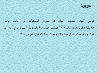 ‫تمرین‬:
‫فرض‬‫کنید‬‫جمعیت‬‫جهان‬‫در‬‫نموادر‬‫لجستیک‬‫در‬‫حالت‬‫ثبات‬
15‫میلیاردنفرباشد‬.‫در‬‫سال‬2010‫جمعیت‬‫جهان‬6.8‫میلیارد‬‫نفر‬‫است‬‫و‬‫نرخ‬‫رشد‬‫آن‬
1.5‫درصد‬‫است‬.‫بعد‬‫از‬‫چند‬‫سال‬‫جمعیت‬‫به‬7.5‫میلیارد‬‫نفر‬‫میرسد؟‬
 