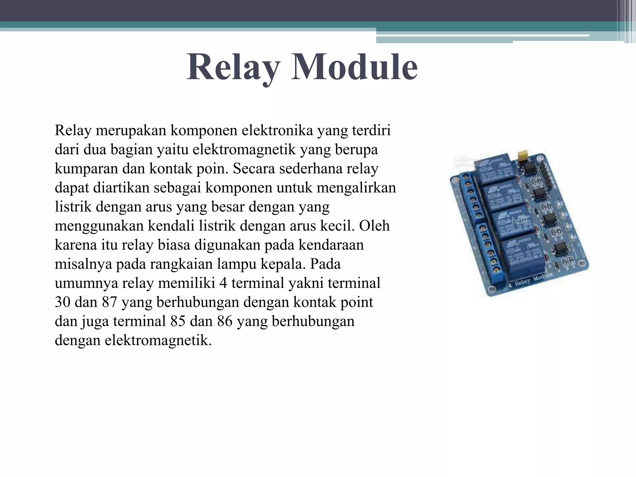 Relay Module Relay merupakan komponen elektronika yang terdiri dari dua bagian yaitu elektromagnetik yang berupa kumparan dan kontak poin. Secara sederhana relay dapat diartikan sebagai komponen untuk mengalirkan listrik dengan arus yang besar dengan yang menggunakan kendali listrik dengan arus kecil. Oleh karena itu relay biasa digunakan pada kendaraan misalnya pada rangkaian lampu kepala. Pada umumnya relay memiliki 4 terminal yakni terminal 30 dan 87 yang berhubungan dengan kontak point dan juga terminal 85 dan 86 yang berhubungan dengan elektromagnetik. 