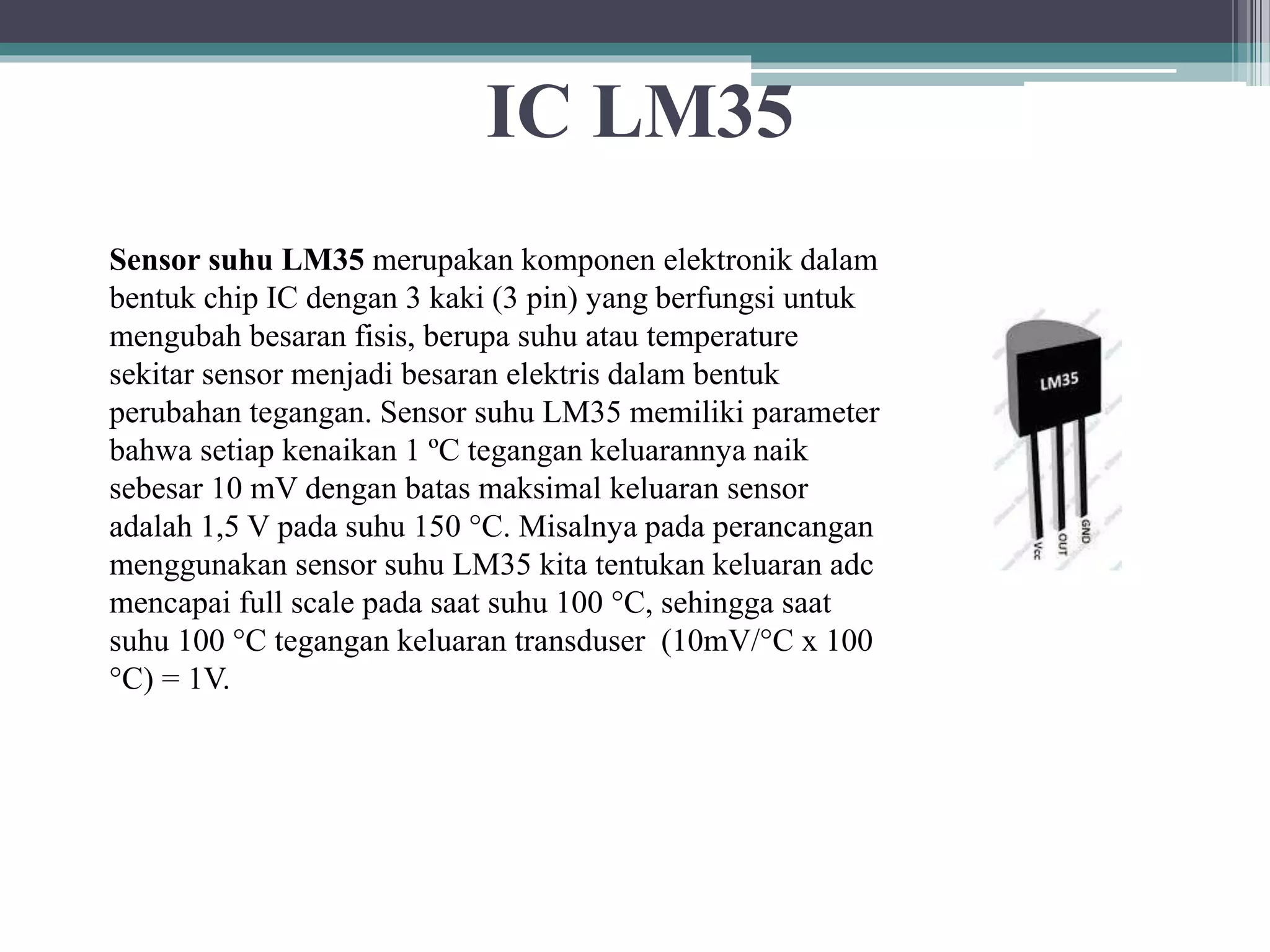 IC LM35 Sensor suhu LM35 merupakan komponen elektronik dalam bentuk chip IC dengan 3 kaki (3 pin) yang berfungsi untuk mengubah besaran fisis, berupa suhu atau temperature sekitar sensor menjadi besaran elektris dalam bentuk perubahan tegangan. Sensor suhu LM35 memiliki parameter bahwa setiap kenaikan 1 ºC tegangan keluarannya naik sebesar 10 mV dengan batas maksimal keluaran sensor adalah 1,5 V pada suhu 150 °C. Misalnya pada perancangan menggunakan sensor suhu LM35 kita tentukan keluaran adc mencapai full scale pada saat suhu 100 °C, sehingga saat suhu 100 °C tegangan keluaran transduser (10mV/°C x 100 °C) = 1V. 