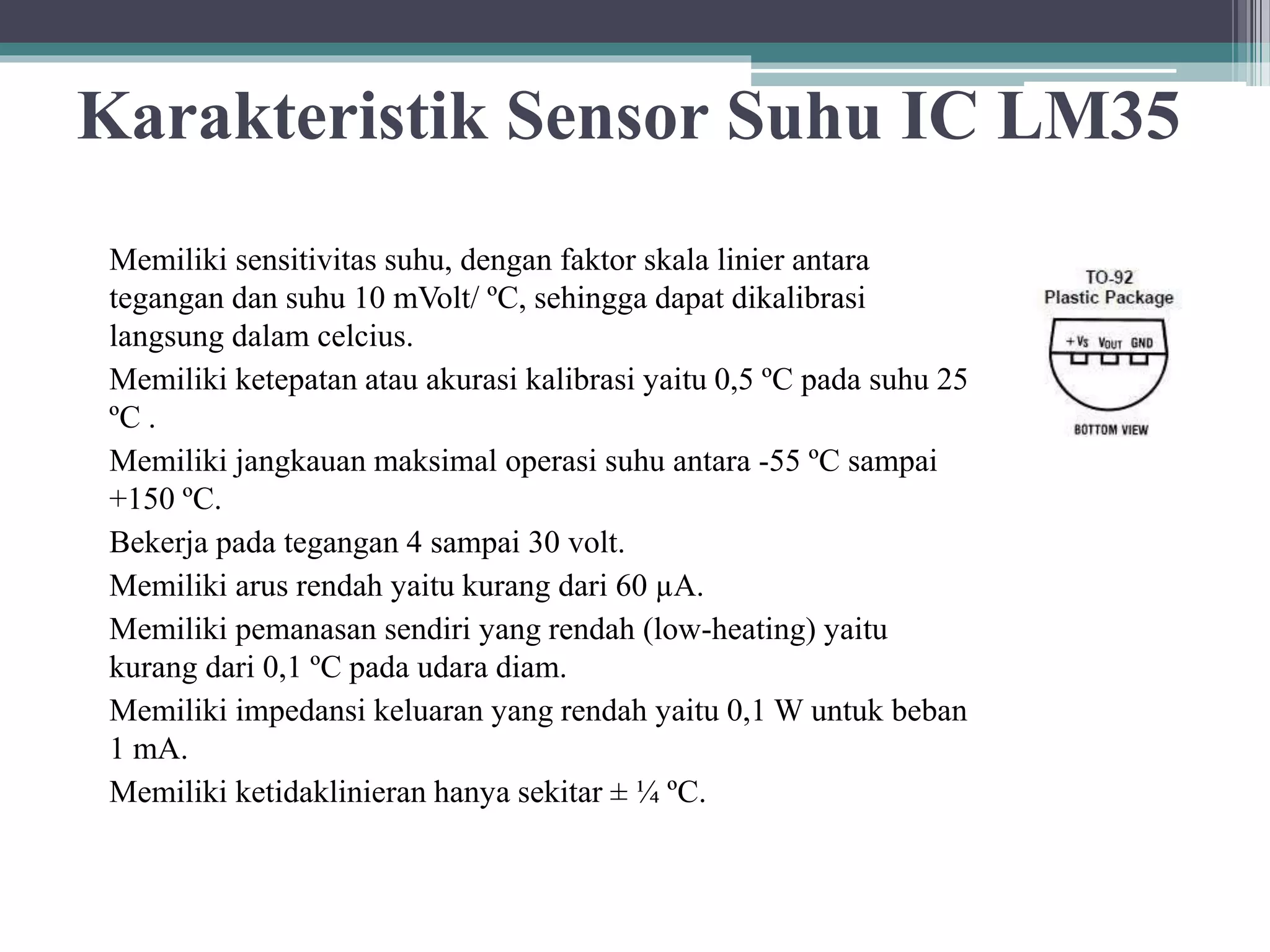 Karakteristik Sensor Suhu IC LM35 Memiliki sensitivitas suhu, dengan faktor skala linier antara tegangan dan suhu 10 mVolt/ ºC, sehingga dapat dikalibrasi langsung dalam celcius. Memiliki ketepatan atau akurasi kalibrasi yaitu 0,5 ºC pada suhu 25 ºC . Memiliki jangkauan maksimal operasi suhu antara -55 ºC sampai +150 ºC. Bekerja pada tegangan 4 sampai 30 volt. Memiliki arus rendah yaitu kurang dari 60 µA. Memiliki pemanasan sendiri yang rendah (low-heating) yaitu kurang dari 0,1 ºC pada udara diam. Memiliki impedansi keluaran yang rendah yaitu 0,1 W untuk beban 1 mA. Memiliki ketidaklinieran hanya sekitar ± ¼ ºC. 