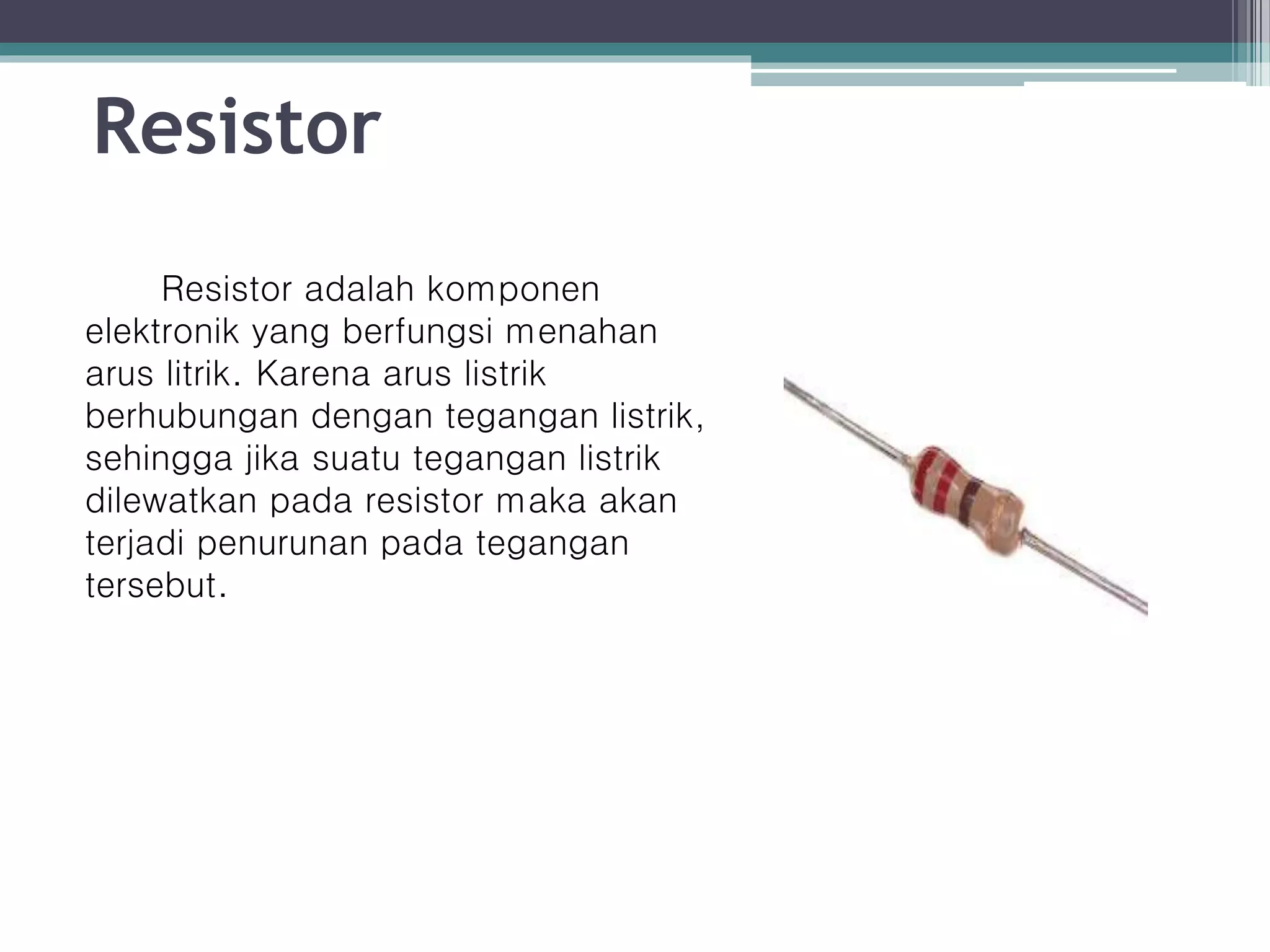 Resistor Resistor adalah komponen elektronik yang berfungsi menahan arus litrik. Karena arus listrik berhubungan dengan tegangan listrik, sehingga jika suatu tegangan listrik dilewatkan pada resistor maka akan terjadi penurunan pada tegangan tersebut. 