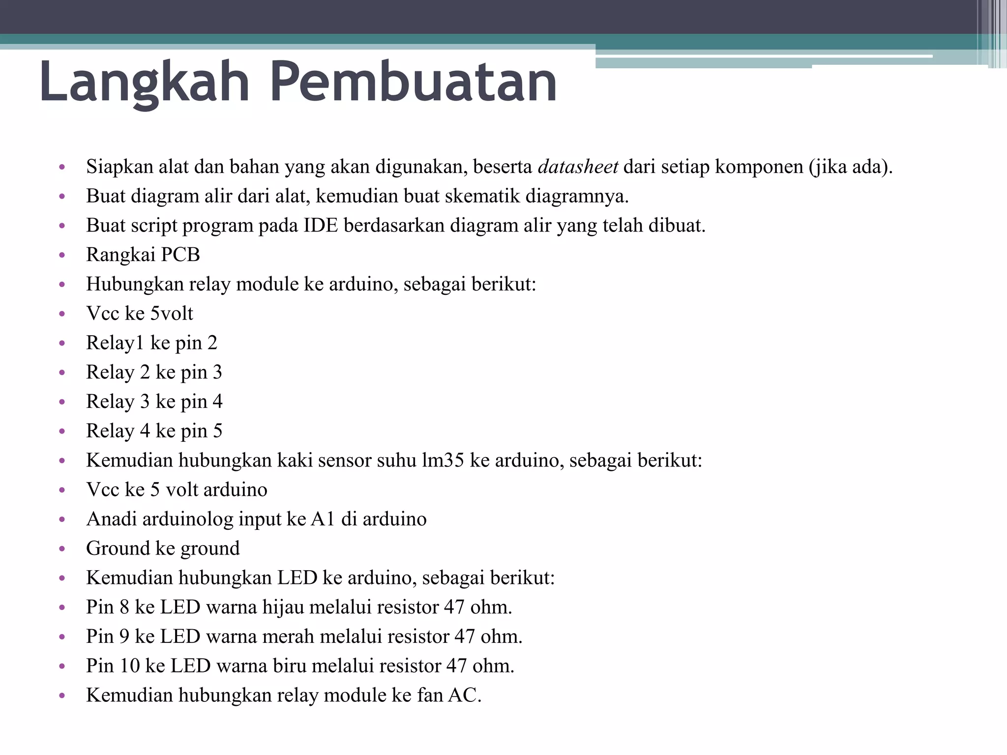 Langkah Pembuatan • Siapkan alat dan bahan yang akan digunakan, beserta datasheet dari setiap komponen (jika ada). • Buat diagram alir dari alat, kemudian buat skematik diagramnya. • Buat script program pada IDE berdasarkan diagram alir yang telah dibuat. • Rangkai PCB • Hubungkan relay module ke arduino, sebagai berikut: • Vcc ke 5volt • Relay1 ke pin 2 • Relay 2 ke pin 3 • Relay 3 ke pin 4 • Relay 4 ke pin 5 • Kemudian hubungkan kaki sensor suhu lm35 ke arduino, sebagai berikut: • Vcc ke 5 volt arduino • Anadi arduinolog input ke A1 di arduino • Ground ke ground • Kemudian hubungkan LED ke arduino, sebagai berikut: • Pin 8 ke LED warna hijau melalui resistor 47 ohm. • Pin 9 ke LED warna merah melalui resistor 47 ohm. • Pin 10 ke LED warna biru melalui resistor 47 ohm. • Kemudian hubungkan relay module ke fan AC. 