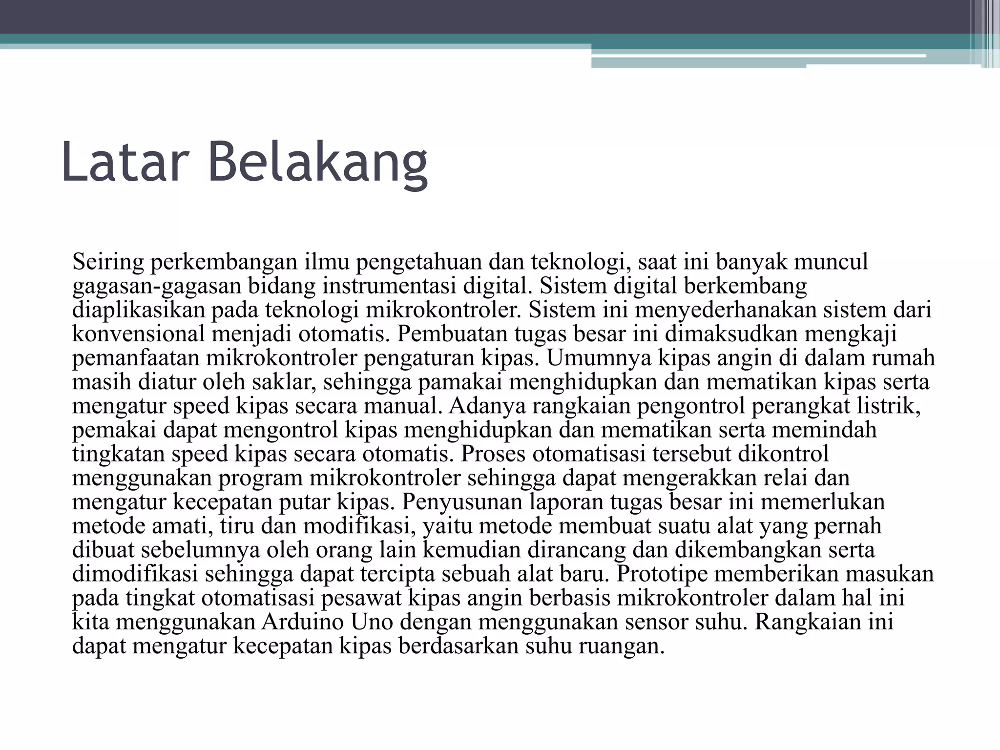 Latar Belakang Seiring perkembangan ilmu pengetahuan dan teknologi, saat ini banyak muncul gagasan-gagasan bidang instrumentasi digital. Sistem digital berkembang diaplikasikan pada teknologi mikrokontroler. Sistem ini menyederhanakan sistem dari konvensional menjadi otomatis. Pembuatan tugas besar ini dimaksudkan mengkaji pemanfaatan mikrokontroler pengaturan kipas. Umumnya kipas angin di dalam rumah masih diatur oleh saklar, sehingga pamakai menghidupkan dan mematikan kipas serta mengatur speed kipas secara manual. Adanya rangkaian pengontrol perangkat listrik, pemakai dapat mengontrol kipas menghidupkan dan mematikan serta memindah tingkatan speed kipas secara otomatis. Proses otomatisasi tersebut dikontrol menggunakan program mikrokontroler sehingga dapat mengerakkan relai dan mengatur kecepatan putar kipas. Penyusunan laporan tugas besar ini memerlukan metode amati, tiru dan modifikasi, yaitu metode membuat suatu alat yang pernah dibuat sebelumnya oleh orang lain kemudian dirancang dan dikembangkan serta dimodifikasi sehingga dapat tercipta sebuah alat baru. Prototipe memberikan masukan pada tingkat otomatisasi pesawat kipas angin berbasis mikrokontroler dalam hal ini kita menggunakan Arduino Uno dengan menggunakan sensor suhu. Rangkaian ini dapat mengatur kecepatan kipas berdasarkan suhu ruangan. 