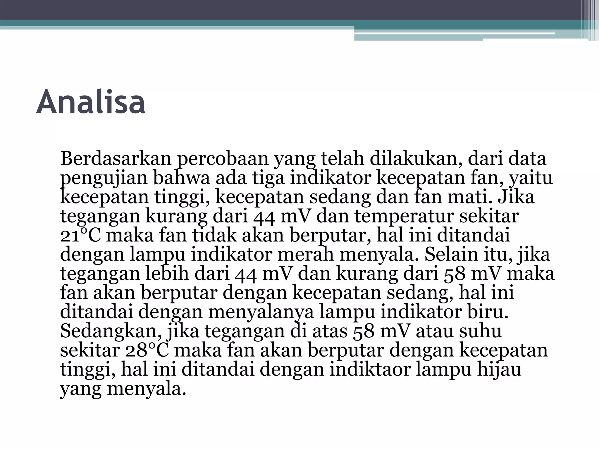 Analisa Berdasarkan percobaan yang telah dilakukan, dari data pengujian bahwa ada tiga indikator kecepatan fan, yaitu kecepatan tinggi, kecepatan sedang dan fan mati. Jika tegangan kurang dari 44 mV dan temperatur sekitar 21°C maka fan tidak akan berputar, hal ini ditandai dengan lampu indikator merah menyala. Selain itu, jika tegangan lebih dari 44 mV dan kurang dari 58 mV maka fan akan berputar dengan kecepatan sedang, hal ini ditandai dengan menyalanya lampu indikator biru. Sedangkan, jika tegangan di atas 58 mV atau suhu sekitar 28°C maka fan akan berputar dengan kecepatan tinggi, hal ini ditandai dengan indiktaor lampu hijau yang menyala. 