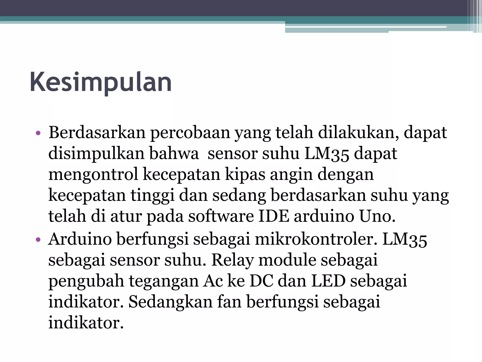 Kesimpulan • Berdasarkan percobaan yang telah dilakukan, dapat disimpulkan bahwa sensor suhu LM35 dapat mengontrol kecepatan kipas angin dengan kecepatan tinggi dan sedang berdasarkan suhu yang telah di atur pada software IDE arduino Uno. • Arduino berfungsi sebagai mikrokontroler. LM35 sebagai sensor suhu. Relay module sebagai pengubah tegangan Ac ke DC dan LED sebagai indikator. Sedangkan fan berfungsi sebagai indikator. 