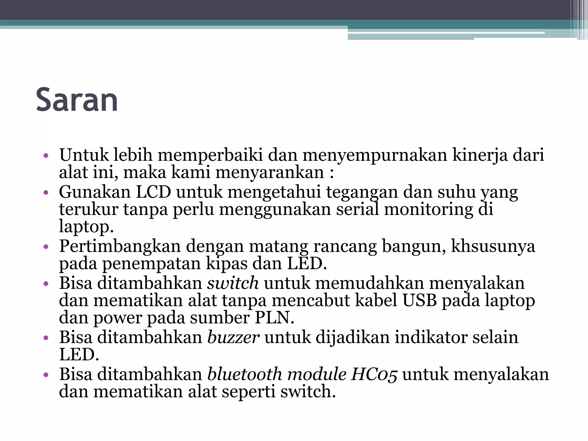 Saran • Untuk lebih memperbaiki dan menyempurnakan kinerja dari alat ini, maka kami menyarankan : • Gunakan LCD untuk mengetahui tegangan dan suhu yang terukur tanpa perlu menggunakan serial monitoring di laptop. • Pertimbangkan dengan matang rancang bangun, khsusunya pada penempatan kipas dan LED. • Bisa ditambahkan switch untuk memudahkan menyalakan dan mematikan alat tanpa mencabut kabel USB pada laptop dan power pada sumber PLN. • Bisa ditambahkan buzzer untuk dijadikan indikator selain LED. • Bisa ditambahkan bluetooth module HC05 untuk menyalakan dan mematikan alat seperti switch. 