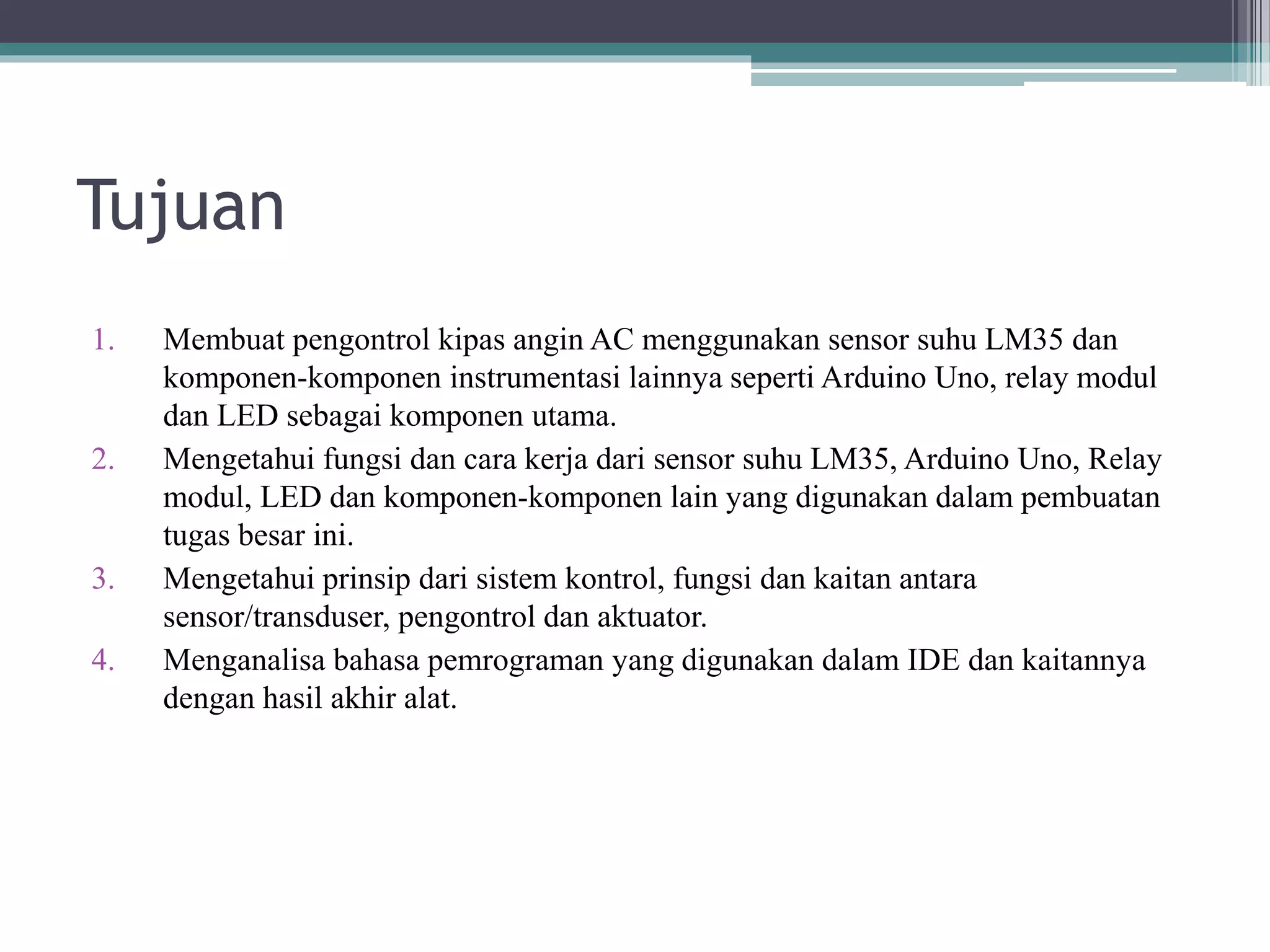 Tujuan 1. Membuat pengontrol kipas angin AC menggunakan sensor suhu LM35 dan komponen-komponen instrumentasi lainnya seperti Arduino Uno, relay modul dan LED sebagai komponen utama. 2. Mengetahui fungsi dan cara kerja dari sensor suhu LM35, Arduino Uno, Relay modul, LED dan komponen-komponen lain yang digunakan dalam pembuatan tugas besar ini. 3. Mengetahui prinsip dari sistem kontrol, fungsi dan kaitan antara sensor/transduser, pengontrol dan aktuator. 4. Menganalisa bahasa pemrograman yang digunakan dalam IDE dan kaitannya dengan hasil akhir alat. 