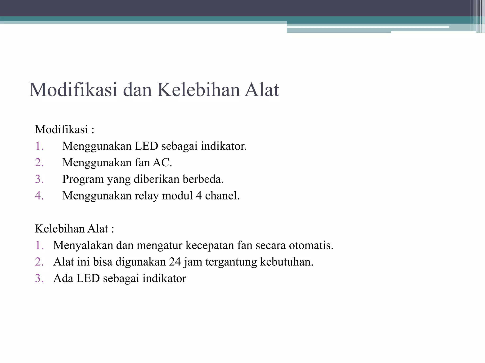 Modifikasi dan Kelebihan Alat Modifikasi : 1. Menggunakan LED sebagai indikator. 2. Menggunakan fan AC. 3. Program yang diberikan berbeda. 4. Menggunakan relay modul 4 chanel. Kelebihan Alat : 1. Menyalakan dan mengatur kecepatan fan secara otomatis. 2. Alat ini bisa digunakan 24 jam tergantung kebutuhan. 3. Ada LED sebagai indikator 