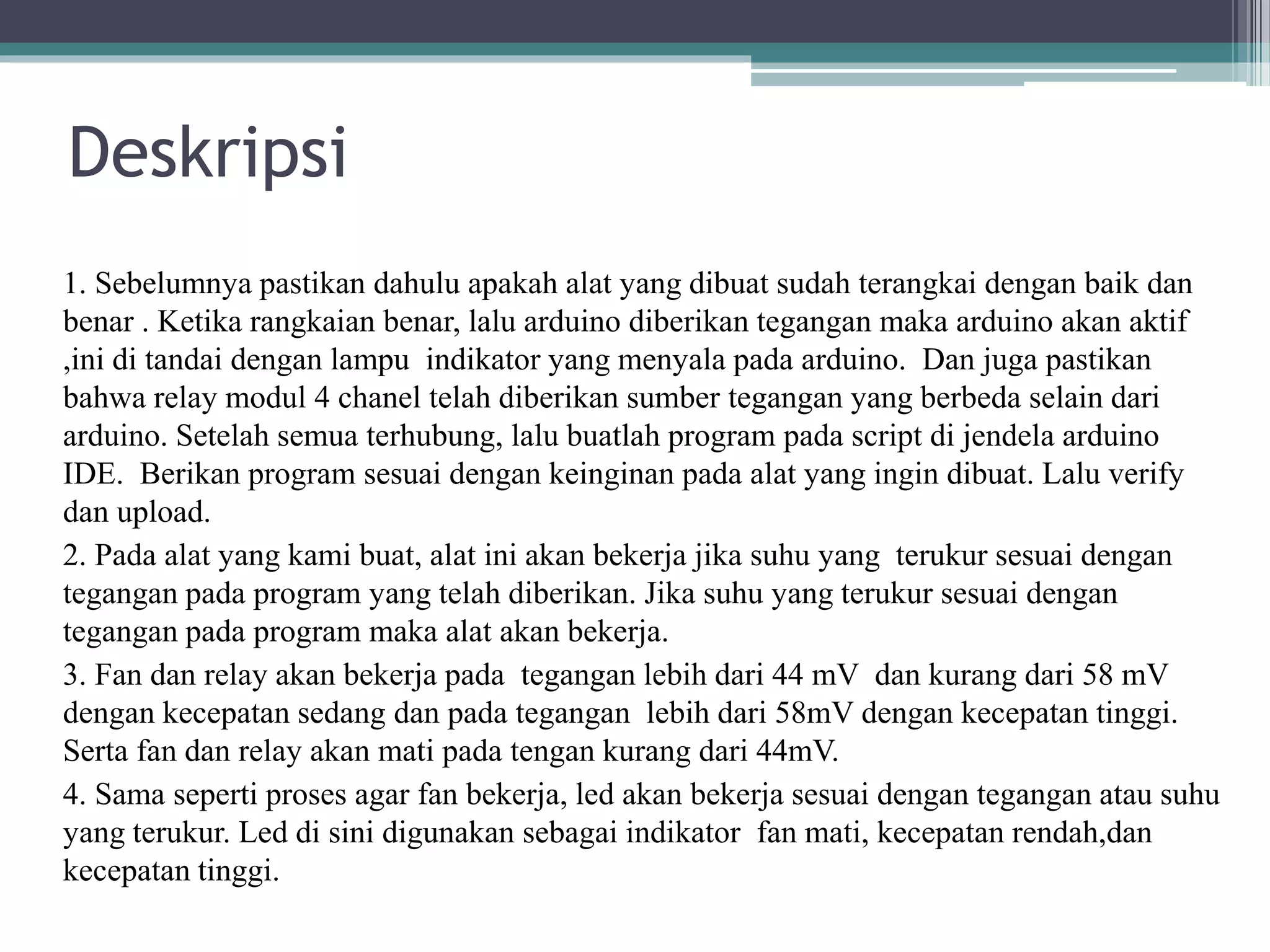 Deskripsi 1. Sebelumnya pastikan dahulu apakah alat yang dibuat sudah terangkai dengan baik dan benar . Ketika rangkaian benar, lalu arduino diberikan tegangan maka arduino akan aktif ,ini di tandai dengan lampu indikator yang menyala pada arduino. Dan juga pastikan bahwa relay modul 4 chanel telah diberikan sumber tegangan yang berbeda selain dari arduino. Setelah semua terhubung, lalu buatlah program pada script di jendela arduino IDE. Berikan program sesuai dengan keinginan pada alat yang ingin dibuat. Lalu verify dan upload. 2. Pada alat yang kami buat, alat ini akan bekerja jika suhu yang terukur sesuai dengan tegangan pada program yang telah diberikan. Jika suhu yang terukur sesuai dengan tegangan pada program maka alat akan bekerja. 3. Fan dan relay akan bekerja pada tegangan lebih dari 44 mV dan kurang dari 58 mV dengan kecepatan sedang dan pada tegangan lebih dari 58mV dengan kecepatan tinggi. Serta fan dan relay akan mati pada tengan kurang dari 44mV. 4. Sama seperti proses agar fan bekerja, led akan bekerja sesuai dengan tegangan atau suhu yang terukur. Led di sini digunakan sebagai indikator fan mati, kecepatan rendah,dan kecepatan tinggi. 
