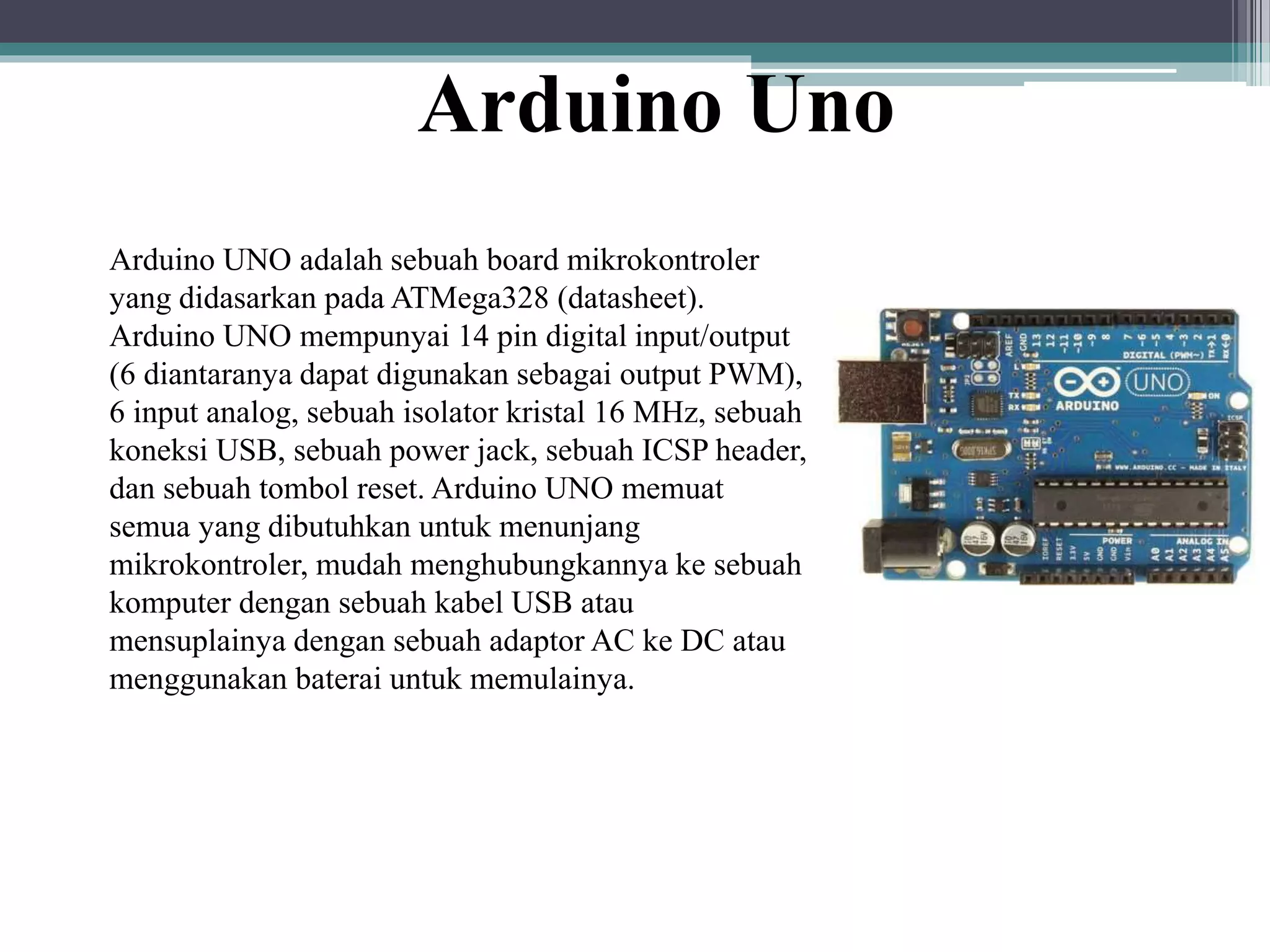 Arduino Uno Arduino UNO adalah sebuah board mikrokontroler yang didasarkan pada ATMega328 (datasheet). Arduino UNO mempunyai 14 pin digital input/output (6 diantaranya dapat digunakan sebagai output PWM), 6 input analog, sebuah isolator kristal 16 MHz, sebuah koneksi USB, sebuah power jack, sebuah ICSP header, dan sebuah tombol reset. Arduino UNO memuat semua yang dibutuhkan untuk menunjang mikrokontroler, mudah menghubungkannya ke sebuah komputer dengan sebuah kabel USB atau mensuplainya dengan sebuah adaptor AC ke DC atau menggunakan baterai untuk memulainya. 