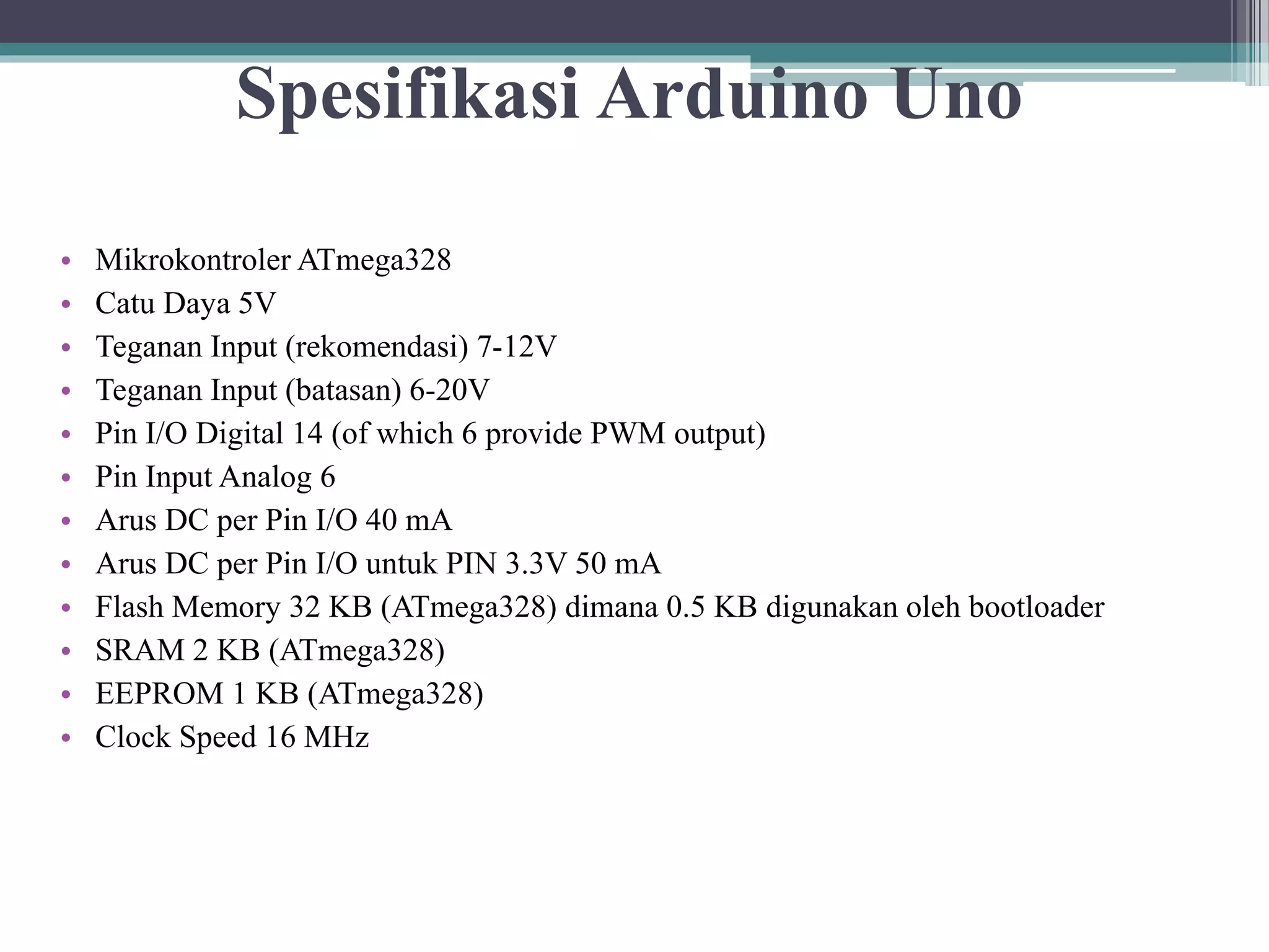 Spesifikasi Arduino Uno • Mikrokontroler ATmega328 • Catu Daya 5V • Teganan Input (rekomendasi) 7-12V • Teganan Input (batasan) 6-20V • Pin I/O Digital 14 (of which 6 provide PWM output) • Pin Input Analog 6 • Arus DC per Pin I/O 40 mA • Arus DC per Pin I/O untuk PIN 3.3V 50 mA • Flash Memory 32 KB (ATmega328) dimana 0.5 KB digunakan oleh bootloader • SRAM 2 KB (ATmega328) • EEPROM 1 KB (ATmega328) • Clock Speed 16 MHz 