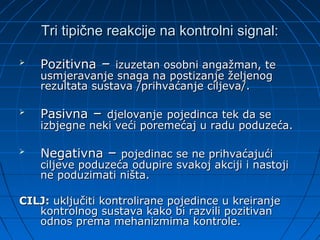Tri tipične reakcije na kontrolni signal:

   Pozitivna – izuzetan osobni angažman, te
    usmjeravanje snaga na postizanje željenog
    rezultata sustava /prihvaćanje ciljeva/.

   Pasivna – djelovanje pojedinca tek da se
    izbjegne neki veći poremećaj u radu poduzeća.

   Negativna – pojedinac se ne prihvaćajući
    ciljeve poduzeća odupire svakoj akciji i nastoji
    ne poduzimati ništa.

CILJ: uključiti kontrolirane pojedince u kreiranje
   kontrolnog sustava kako bi razvili pozitivan
   odnos prema mehanizmima kontrole.
 