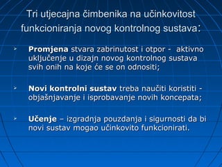 Tri utjecajna čimbenika na učinkovitost
    funkcioniranja novog kontrolnog sustava :
    Promjena stvara zabrinutost i otpor - aktivno
     uključenje u dizajn novog kontrolnog sustava
     svih onih na koje će se on odnositi;

    Novi kontrolni sustav treba naučiti koristiti -
     objašnjavanje i isprobavanje novih koncepata;

    Učenje – izgradnja pouzdanja i sigurnosti da bi
     novi sustav mogao učinkovito funkcionirati.
 