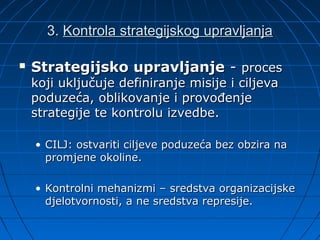 3. Kontrola strategijskog upravljanja

   Strategijsko upravljanje - proces
    koji uključuje definiranje misije i ciljeva
    poduzeća, oblikovanje i provođenje
    strategije te kontrolu izvedbe.

    • CILJ: ostvariti ciljeve poduzeća bez obzira na
      promjene okoline.

    • Kontrolni mehanizmi – sredstva organizacijske
      djelotvornosti, a ne sredstva represije.
 