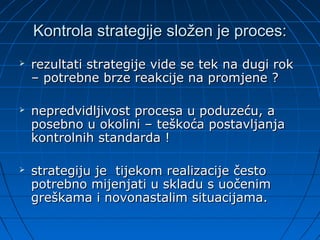 Kontrola strategije složen je proces:
   rezultati strategije vide se tek na dugi rok
    – potrebne brze reakcije na promjene ?

   nepredvidljivost procesa u poduzeću, a
    posebno u okolini – teškoća postavljanja
    kontrolnih standarda !

   strategiju je tijekom realizacije često
    potrebno mijenjati u skladu s uočenim
    greškama i novonastalim situacijama.
 