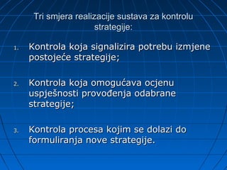 Tri smjera realizacije sustava za kontrolu
                       strategije:

1.   Kontrola koja signalizira potrebu izmjene
     postojeće strategije;

2.   Kontrola koja omogućava ocjenu
     uspješnosti provođenja odabrane
     strategije;

3.   Kontrola procesa kojim se dolazi do
     formuliranja nove strategije.
 