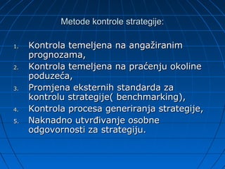 Metode kontrole strategije:

1.   Kontrola temeljena na angažiranim
     prognozama,
2.   Kontrola temeljena na praćenju okoline
     poduzeća,
3.   Promjena eksternih standarda za
     kontrolu strategije( benchmarking),
4.   Kontrola procesa generiranja strategije,
5.   Naknadno utvrđivanje osobne
     odgovornosti za strategiju.
 