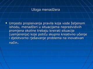 Uloga menadžera


   Umjesto propisivanja pravila koja vode željenom
    ishodu, menadžeri u situacijama nepredvidivih
    promjena okoline trebaju kreirati situacije
    (usmjerenja) koje potiču skupno kreativno učenje
    i djelotvorno rješavanje problema na inovativan
    način.
 