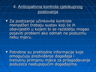 4. Anticipativna kontrola cjelokupnog
                   poslovanja
   Za postizanje učinkovite kontrole
    menadžeri trebaju sustav koji će ih
    obavijestiti u kojem bi se razdoblju mogao
    pojaviti problem ako odmah ne poduzmu
    neku mjeru.


   Potrebne su prethodne informacije koje
    omogućuju predviđanje događaja i
    trenutnu primjenu mjera za prilagođavanje
    poduzeća nastupajućim događajima.
 