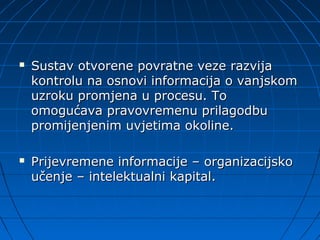    Sustav otvorene povratne veze razvija
    kontrolu na osnovi informacija o vanjskom
    uzroku promjena u procesu. To
    omogućava pravovremenu prilagodbu
    promijenjenim uvjetima okoline.

   Prijevremene informacije – organizacijsko
    učenje – intelektualni kapital.
 
