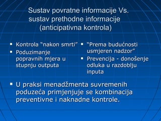 Sustav povratne informacije Vs.
        sustav prethodne informacije
           (anticipativna kontrola)

   Kontrola “nakon smrti”      “Prema budućnosti
   Poduzimanje                  usmjeren nadzor”
    popravnih mjera u           Prevencija - donošenje
    stupnju outputa              odluka u razdoblju
                                 inputa

   U praksi menadžmenta suvremenih
    poduzeća primjenjuje se kombinacija
    preventivne i naknadne kontrole.
 