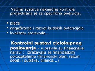 Većina sustava naknadne kontrole
    projektirana je za specifična područja:

   plaće
   angažiranje i razvoj ljudskih potencijala
   kvalitetu proizvoda…

    Kontrolni sustavi cjelokupnog
    poslovanja - u pravilu su financijske
    naravi ; izražavaju se financijskim
    pokazateljima (financijski plan, račun
    dobiti i gubitka, bilanca...)
 