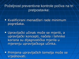 Poželjnost preventivne kontrole počiva na tri
               pretpostavke:

   Kvalificirani menadžeri rade minimum
    pogrešaka.

   Upravljački učinak može se mjeriti, a
    upravljački koncepti, načela i tehnike
    korisna su dijagnostička mjerila u
    mjerenju upravljačkoga učinka.

   Primjena upravljačkih temelja može se
    vrjednovati.
 