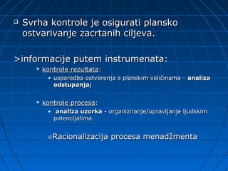    Svrha kontrole je osigurati plansko
    ostvarivanje zacrtanih ciljeva.

>informacije putem instrumenata:
          kontrole rezultata:
            • usporedba ostvarenja s planskim veličinama - analiza
              odstupanja;

          kontrole procesa:
            • analiza uzorka - organiziranje/upravljanje ljudskim
              potencijalima.


            ◊Racionalizacija     procesa menadžmenta
 