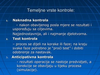 Temeljne vrste kontrole:

1.   Naknadna kontrola
       – nakon obavljenog posla mjere se rezultati i
     uspoređuju sa ciljevima.
     Najjednostavnija, ali i najmanje djelotvorna.
2.   Test kontrola
     – proces se dijeli na korake ili faze; na kraju
     svake faze potrebno je “proći test” i dobiti
     odobrenje za nastavak.
3.   Anticipativna kontrola
       - rezultati operacija se nastoje predvidjeti, a
       korekcije se obavljaju u tijeku procesa
       (simulacije).
 