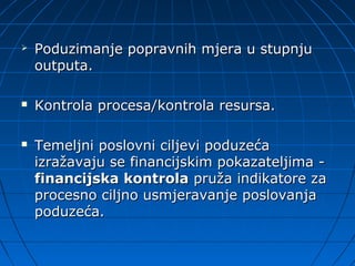    Poduzimanje popravnih mjera u stupnju
    outputa.

   Kontrola procesa/kontrola resursa.

   Temeljni poslovni ciljevi poduzeća
    izražavaju se financijskim pokazateljima -
    financijska kontrola pruža indikatore za
    procesno ciljno usmjeravanje poslovanja
    poduzeća.
 