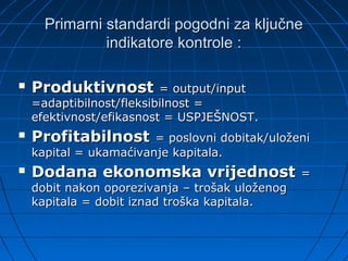 Primarni standardi pogodni za ključne
               indikatore kontrole :

   Produktivnost         = output/input
    =adaptibilnost/fleksibilnost =
    efektivnost/efikasnost = USPJEŠNOST.
   Profitabilnost      = poslovni dobitak/uloženi
    kapital = ukamaćivanje kapitala.
   Dodana ekonomska vrijednost                  =
    dobit nakon oporezivanja – trošak uloženog
    kapitala = dobit iznad troška kapitala.
 