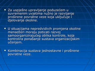    Za uspješno upravljanje poduzećem u
    suvremenim uvjetima nužno je razvijanje
    proširene povratne veze koja uključuje i
    djelovanje okoline.

   U situacijama nepredvidivih promjena okoline
    menadžeri moraju poticati razvoj
    samoorganizirajućeg oblika kontrole, koja
    kontrolira ponašanje sustava organizacijskim
    učenjem.

   Kombinacija sustava jednostavne i proširene
    povratne veze.
 