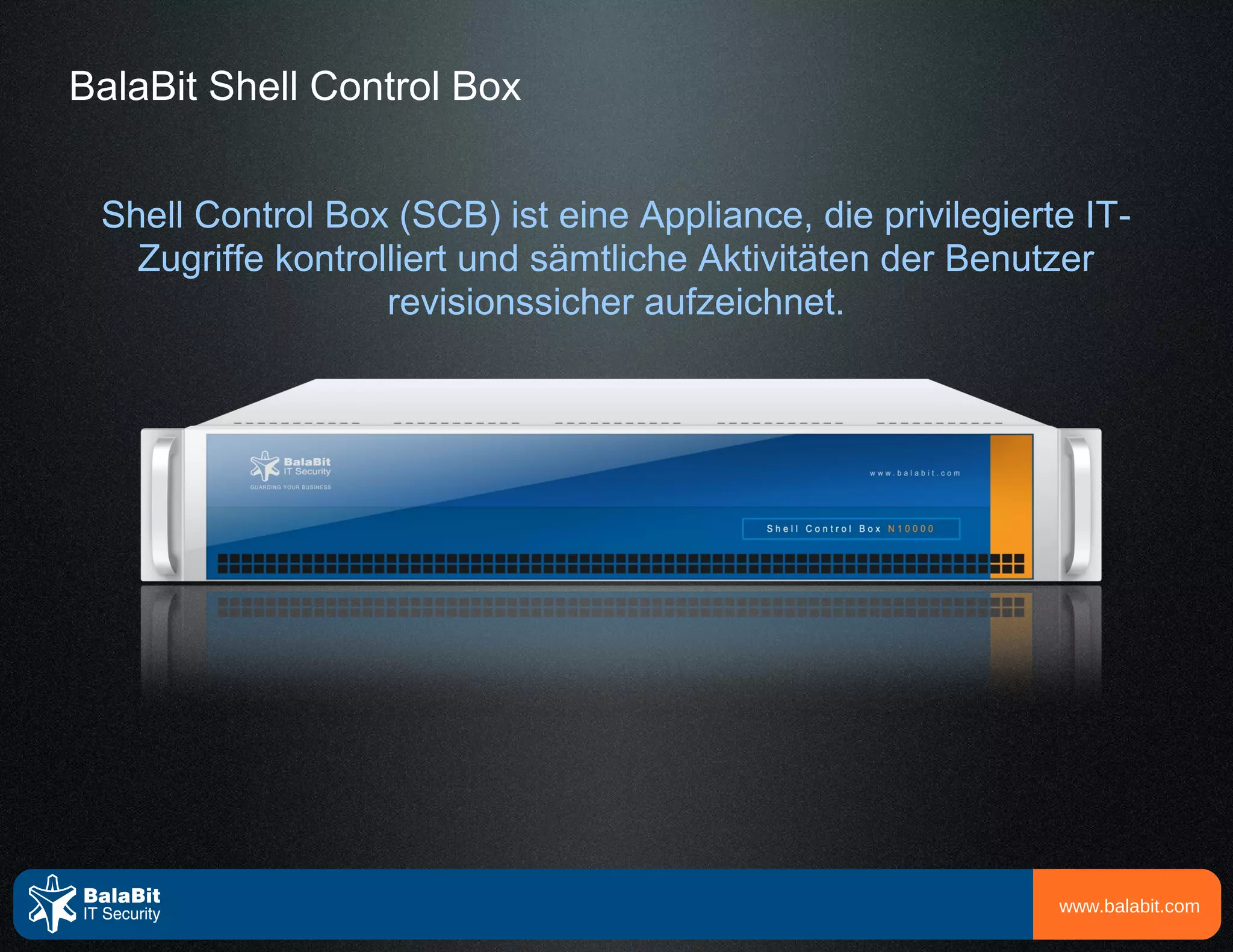BalaBit Shell Control Box


 Shell Control Box (SCB) ist eine Appliance, die privilegierte IT-
   Zugriffe kontrolliert und sämtliche Aktivitäten der Benutzer
                   revisionssicher aufzeichnet.




                                                             www.balabit.com
 